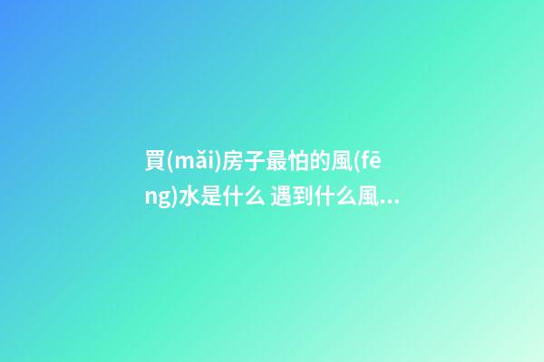 買(mǎi)房子最怕的風(fēng)水是什么 遇到什么風(fēng)水的房子不能買(mǎi)
